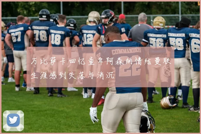 万比萨卡回忆童年阿森纳情结曼联生涯感到失落与消沉