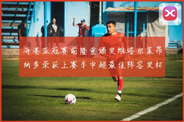 海港亚冠赛前隆重颁奖维塔尔莱昂纳多荣获上赛季中超最佳阵容奖杯