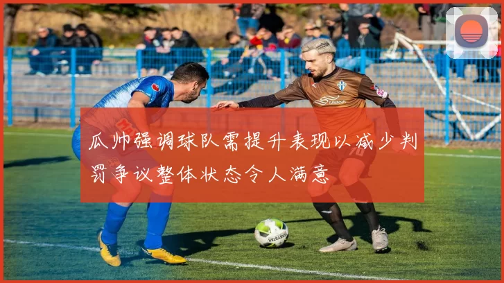 瓜帅强调球队需提升表现以减少判罚争议整体状态令人满意