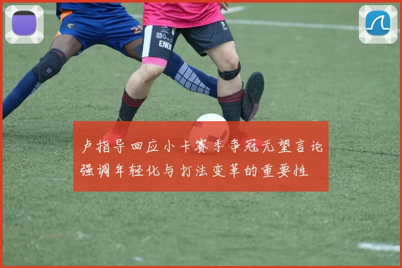 卢指导回应小卡赛季争冠无望言论强调年轻化与打法变革的重要性