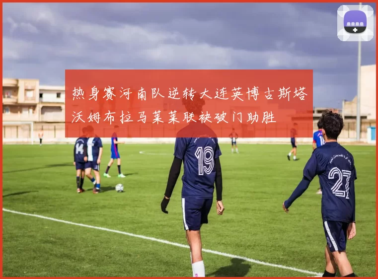 热身赛河南队逆转大连英博古斯塔沃姆布拉马莱莱联袂破门助胜