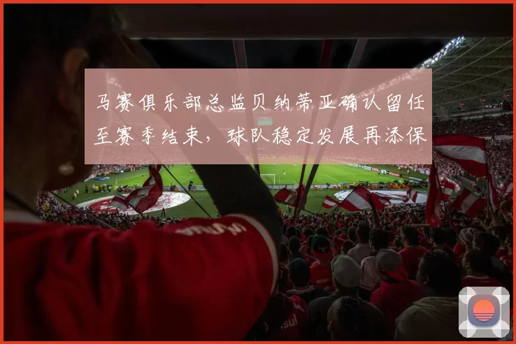 马赛俱乐部总监贝纳蒂亚确认留任至赛季结束，球队稳定发展再添保障