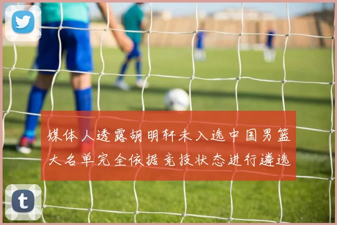 媒体人透露胡明轩未入选中国男篮大名单完全依据竞技状态进行遴选