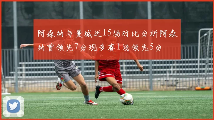 阿森纳与曼城近15场对比分析阿森纳曾领先7分现多赛1场领先5分