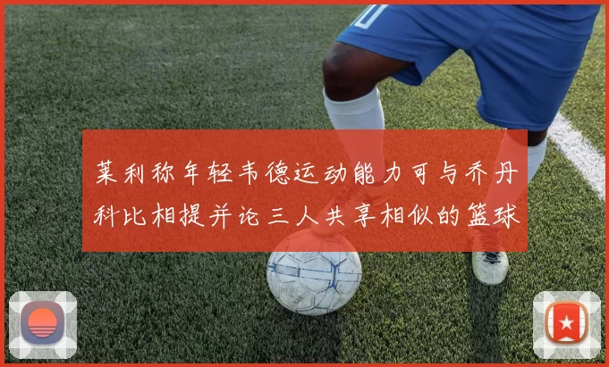 莱利称年轻韦德运动能力可与乔丹科比相提并论三人共享相似的篮球DNA
