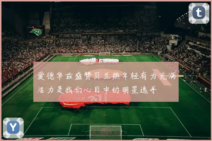 爱德华兹盛赞贝兰热年轻有为充满活力是我们心目中的明星选手