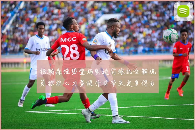 杨瀚森强势登场制造罚球机会解说员称核心力量提升将带来更多得分可能