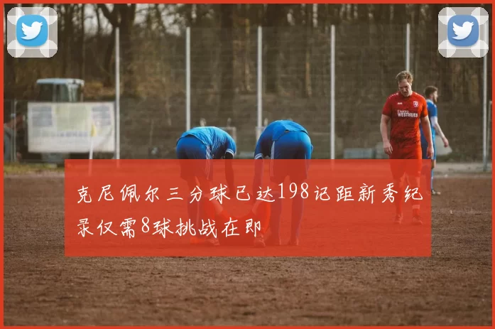 克尼佩尔三分球已达198记距新秀纪录仅需8球挑战在即
