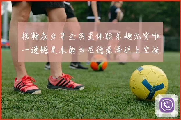 杨瀚森分享全明星体验乐趣无穷唯一遗憾是未能为尼德豪泽送上空接助攻