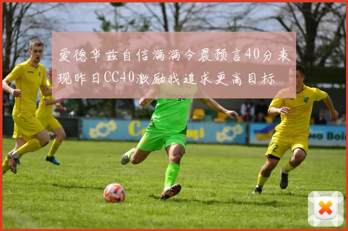 爱德华兹自信满满今晨预言40分表现昨日CC40激励我追求更高目标