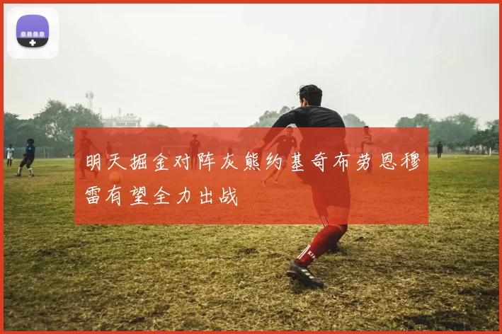 明天掘金对阵灰熊约基奇布劳恩穆雷有望全力出战