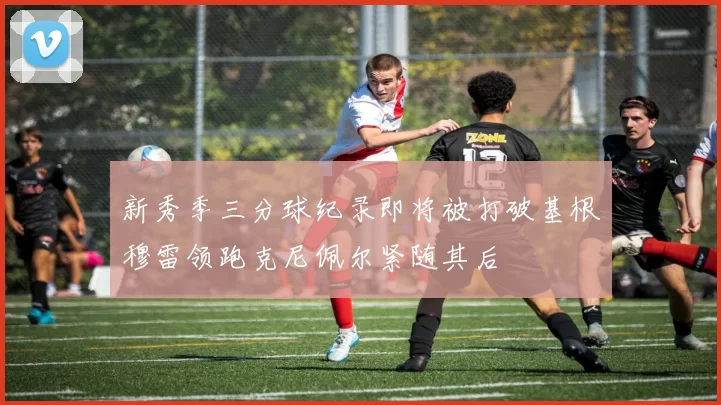 新秀季三分球纪录即将被打破基根穆雷领跑克尼佩尔紧随其后