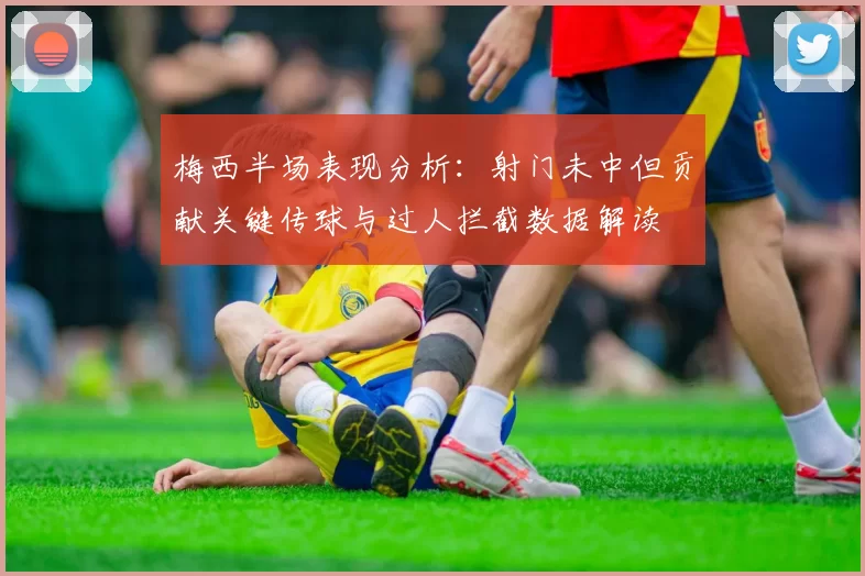 梅西半场表现分析：射门未中但贡献关键传球与过人拦截数据解读