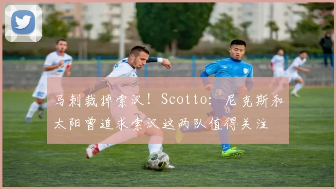 马刺裁掉索汉！Scotto：尼克斯和太阳曾追求索汉这两队值得关注