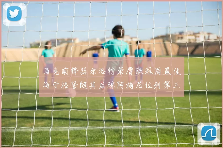 马竞前锋瑟尔洛特荣膺欧冠周最佳海于格紧随其后琼阿梅尼位列第三
