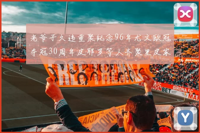 老爷子久违重聚纪念96年尤文欧冠夺冠30周年皮耶罗等人齐聚里皮家