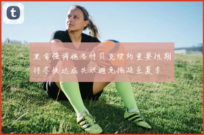 里肯强调施洛特贝克续约重要性期待尽快达成共识避免拖延至夏季