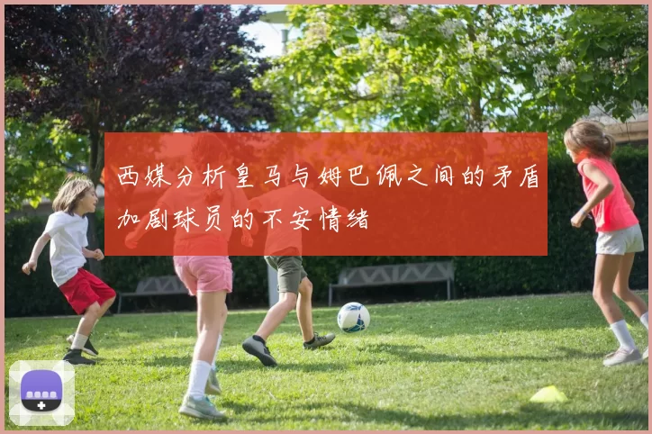西媒分析皇马与姆巴佩之间的矛盾加剧球员的不安情绪
