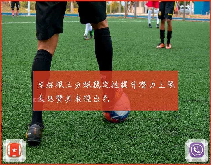 克林根三分球稳定性提升潜力上限美记赞其表现出色