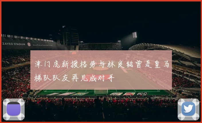 津门虎新援格劳与林良铭曾是皇马梯队队友再见成对手