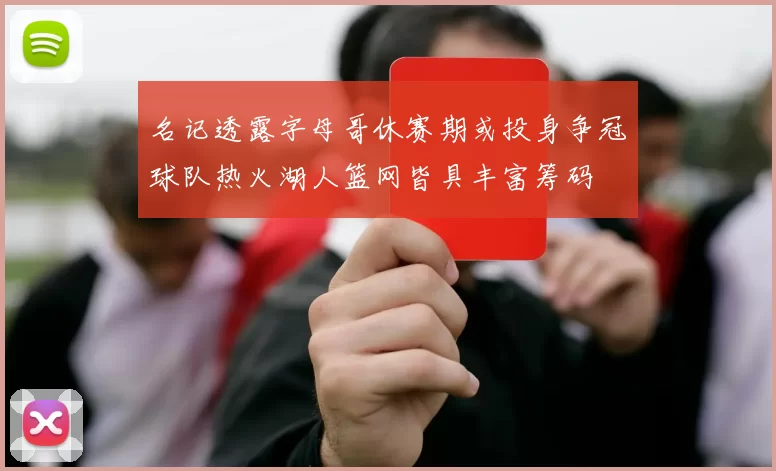 名记透露字母哥休赛期或投身争冠球队热火湖人篮网皆具丰富筹码