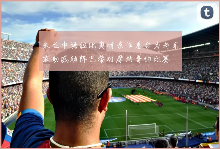 米兰中场拉比奥特亲临看台为老东家助威助阵巴黎对摩纳哥的比赛