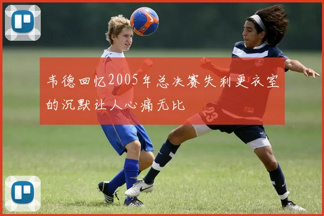 韦德回忆2005年总决赛失利更衣室的沉默让人心痛无比