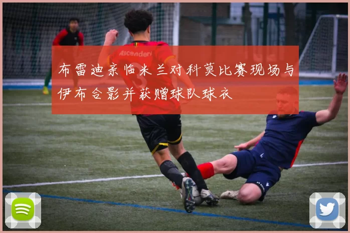 布雷迪亲临米兰对科莫比赛现场与伊布合影并获赠球队球衣