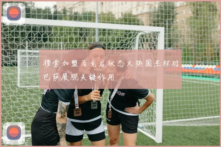 穆索加盟马竞后状态火热国王杯对巴萨展现关键作用