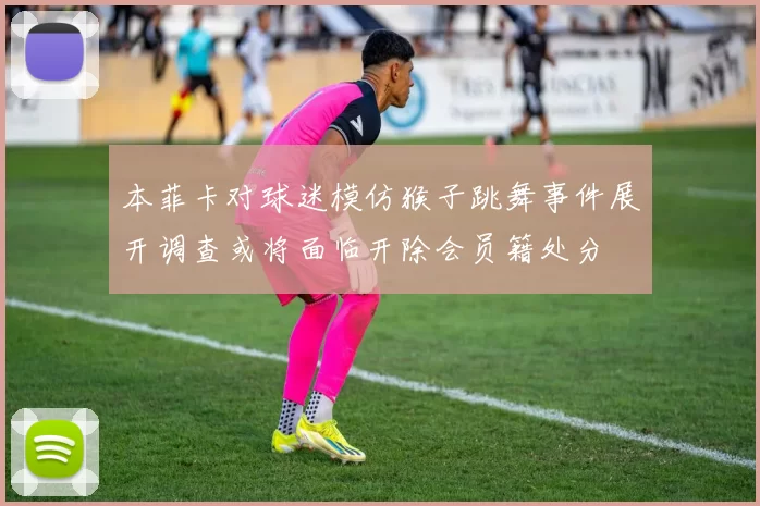 本菲卡对球迷模仿猴子跳舞事件展开调查或将面临开除会员籍处分