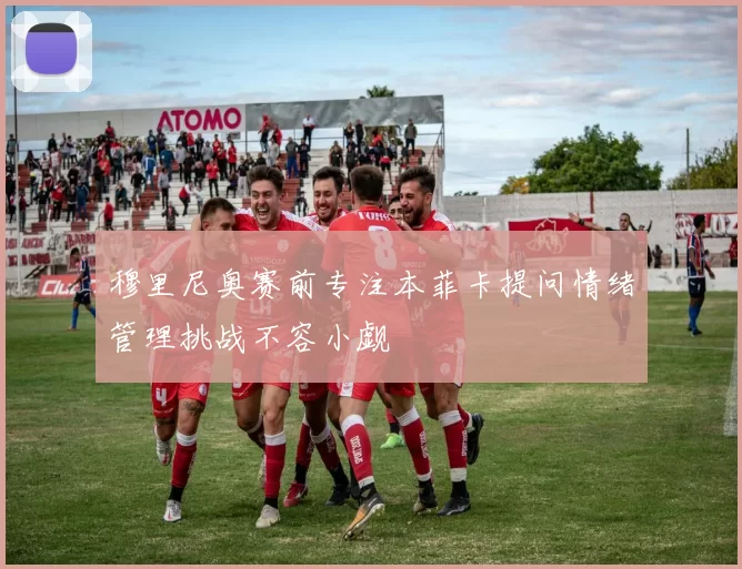 穆里尼奥赛前专注本菲卡提问情绪管理挑战不容小觑
