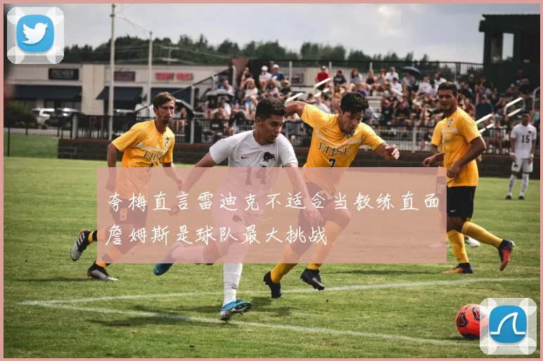 夸梅直言雷迪克不适合当教练直面詹姆斯是球队最大挑战