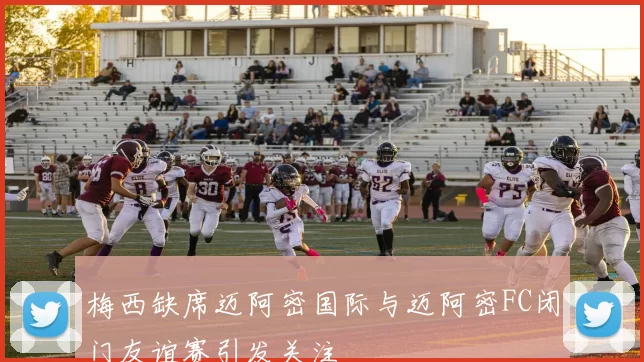 梅西缺席迈阿密国际与迈阿密FC闭门友谊赛引发关注